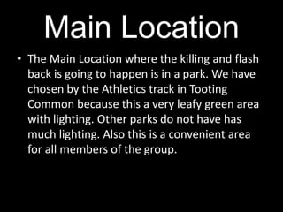 Main LocationThe Main Location where the killing and flash back is going to happen is in a park. We have chosen by the Athletics track in Tooting Common because this a very leafy green area with lighting. Other parks do not have has much lighting. Also this is a convenient area for all members of the group. 