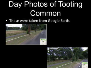 Day Photos of Tooting CommonThese were taken from Google Earth. 
