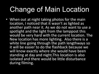 Change of Main LocationWhen out at night taking photos for the main location, I noticed that it wasn't as lighted as another path near it. As we do not want to use a spotlight and the light from the lamppost this would be very hard with the current location. The New location has more lighting.  Also there is a white line going through the path lengthways so it will be easier to do the flashback because we will know exactly where she would have been standing at day and night.This location is also isolated and there would be little disturbance during filming. 