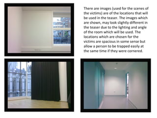 There are images (used for the scenes of the victims) are of the locations that will be used in the teaser. The images which are shown, may look slightly different in the teaser due to the lighting and angle of the room which will be used. The locations which are chosen for the victims are spacious in some sense but allow a person to be trapped easily at the same time if they were cornered. 