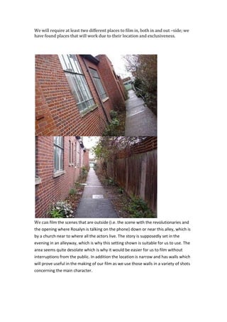 We will require at least two different places to film in, both in and out –side; we have found places that will work due to their location and exclusiveness.<br />We can film the scenes that are outside (i.e. the scene with the revolutionaries and the opening where Rosalyn is talking on the phone) down or near this alley, which is by a church near to where all the actors live. The story is supposedly set in the evening in an alleyway, which is why this setting shown is suitable for us to use. The area seems quite desolate which is why it would be easier for us to film without interruptions from the public. In addition the location is narrow and has walls which will prove useful in the making of our film as we use those walls in a variety of shots concerning the main character.<br />For the scenes that are to be filmed inside an office, we have found a teacher’s office at school that will work as it has the right environment. There are many items in the room such as documents on the wall and computers that will make the audience think that it is the office of someone important, which is what we intend to show Francis as.<br />