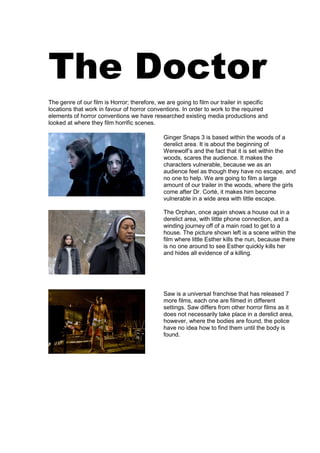 The Doctor
The genre of our film is Horror; therefore, we are going to film our trailer in specific
locations that work in favour of horror conventions. In order to work to the required
elements of horror conventions we have researched existing media productions and
looked at where they film horrific scenes.

                                              Ginger Snaps 3 is based within the woods of a
                                              derelict area. It is about the beginning of
                                              Werewolf’s and the fact that it is set within the
                                              woods, scares the audience. It makes the
                                              characters vulnerable, because we as an
                                              audience feel as though they have no escape, and
                                              no one to help. We are going to film a large
                                              amount of our trailer in the woods, where the girls
                                              come after Dr. Corté, it makes him become
                                              vulnerable in a wide area with little escape.

                                              The Orphan, once again shows a house out in a
                                              derelict area, with little phone connection, and a
                                              winding journey off of a main road to get to a
                                              house. The picture shown left is a scene within the
                                              film where little Esther kills the nun, because there
                                              is no one around to see Esther quickly kills her
                                              and hides all evidence of a killing.




                                              Saw is a universal franchise that has released 7
                                              more films, each one are filmed in different
                                              settings. Saw differs from other horror films as it
                                              does not necessarily take place in a derelict area,
                                              however, where the bodies are found, the police
                                              have no idea how to find them until the body is
                                              found.
 