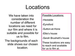 Locations
   We have taken into        Possible Locations:
      consideration the      -Hextable
     number of different
                             -Eynsford
   locations we need for
  our film and where it is   -Sutton-at-Hone
 suitable and possible for   -Ellie’s house
          us to film.        -Sarah Brushett’s house
The backgrounds of each
                             These locations are easy
  slide shows our chosen     to reach and available
          location.          for us to film at.
 