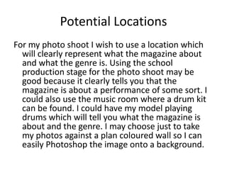 Potential Locations
For my photo shoot I wish to use a location which
  will clearly represent what the magazine about
  and what the genre is. Using the school
  production stage for the photo shoot may be
  good because it clearly tells you that the
  magazine is about a performance of some sort. I
  could also use the music room where a drum kit
  can be found. I could have my model playing
  drums which will tell you what the magazine is
  about and the genre. I may choose just to take
  my photos against a plan coloured wall so I can
  easily Photoshop the image onto a background.
 