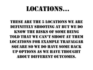 Locations...
These are the 5 locations we are
definitely shooting at but we do
  know the risks of some being
told that we can’t shoot at them
locations for example Trafalgar
 Square so we do have some back
 up options as we have thought
   about different outcomes.
 