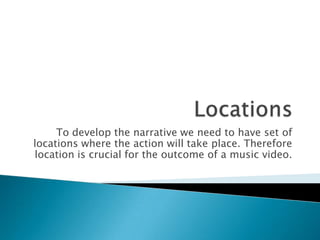 To develop the narrative we need to have set of
locations where the action will take place. Therefore
location is crucial for the outcome of a music video.
 