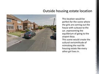 This location would be
perfect for the scene where
the girls are coming out the
house with suitcase to the
car ,representing the
equilibrium of going to the
airport-Ibiza.
This scene would create the
cultural verisimilitude of
mimicking the real life
housing estate like every
other girl lives in.
 