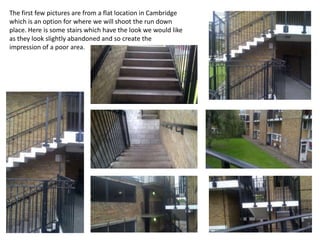 The first few pictures are from a flat location in Cambridge
which is an option for where we will shoot the run down
place. Here is some stairs which have the look we would like
as they look slightly abandoned and so create the
impression of a poor area.
 