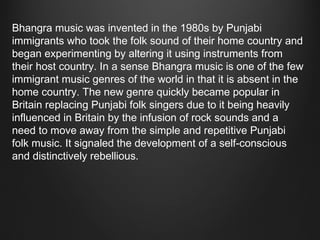 Bhangra music was invented in the 1980s by Punjabi
immigrants who took the folk sound of their home country and
began experimenting by altering it using instruments from
their host country. In a sense Bhangra music is one of the few
immigrant music genres of the world in that it is absent in the
home country. The new genre quickly became popular in
Britain replacing Punjabi folk singers due to it being heavily
influenced in Britain by the infusion of rock sounds and a
need to move away from the simple and repetitive Punjabi
folk music. It signaled the development of a self-conscious
and distinctively rebellious.

 