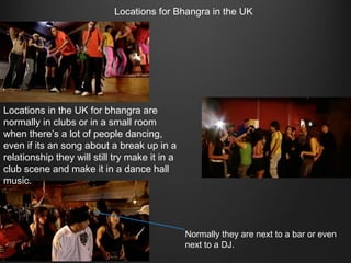 Locations for Bhangra in the UK

Locations in the UK for bhangra are
normally in clubs or in a small room
when there’s a lot of people dancing,
even if its an song about a break up in a
relationship they will still try make it in a
club scene and make it in a dance hall
music.

Normally they are next to a bar or even
next to a DJ.

 