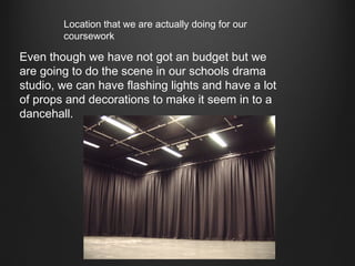 Location that we are actually doing for our
coursework

Even though we have not got an budget but we
are going to do the scene in our schools drama
studio, we can have flashing lights and have a lot
of props and decorations to make it seem in to a
dancehall.

 
