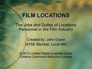 FILM LOCATIONS
The Jobs and Duties of Locations
Personnel in the Film Industry
Created by: John Grace
IATSE Member, Local 480
© 2013 Limited Rights Available Under
Creative Commons Attribution License

 