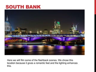 SOUTH BANK

Here we will film some of the flashback scenes. We chose this
location because it gives a romantic feel and the lighting enhances
this.

 