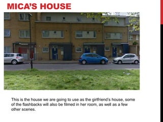 MICA’S HOUSE

This is the house we are going to use as the girlfriend’s house, some
of the flashbacks will also be filmed in her room, as well as a few
other scenes.

 