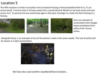 Location 5
The fifth location is similar to location 4 but instead of having a forest/woodland feel to it, it’s an
actual wood. I live less than 5 minutes away from a wood (Acomb Wood) so we have quick and easy
access to it. To portray this we could show again a fast pace montage to create the feel of being in a
fantasy.
here are example of
screenshots from Google
maps and photos from
others that I found
online.
Alongside these, is an example of one of the photos I took in the same woods. The rest of which will
be shown in a later presentation.

We have also used another woodland/forest location…

 