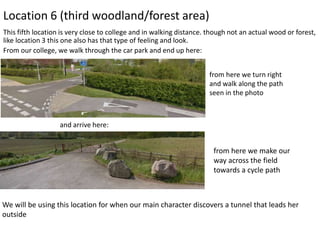 Location 6 (third woodland/forest area)
This fifth location is very close to college and in walking distance. though not an actual wood or forest,
like location 3 this one also has that type of feeling and look.
From our college, we walk through the car park and end up here:
from here we turn right
and walk along the path
seen in the photo

and arrive here:

from here we make our
way across the field
towards a cycle path

We will be using this location for when our main character discovers a tunnel that leads her
outside

 
