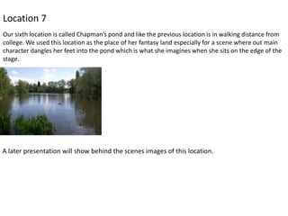 Location 7
Our sixth location is called Chapman’s pond and like the previous location is in walking distance from
college. We used this location as the place of her fantasy land especially for a scene where out main
character dangles her feet into the pond which is what she imagines when she sits on the edge of the
stage.

A later presentation will show behind the scenes images of this location.

 