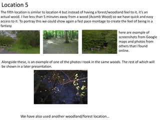 Location 5
The fifth location is similar to location 4 but instead of having a forest/woodland feel to it, it’s an
actual wood. I live less than 5 minutes away from a wood (Acomb Wood) so we have quick and easy
access to it. To portray this we could show again a fast pace montage to create the feel of being in a
fantasy.
here are example of
screenshots from Google
maps and photos from
others that I found
online.
Alongside these, is an example of one of the photos I took in the same woods. The rest of which will
be shown in a later presentation.

We have also used another woodland/forest location…

 