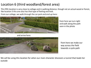 Location 6 (third woodland/forest area)
This fifth location is very close to college and in walking distance. though not an actual wood or forest,
like location 3 this one also has that type of feeling and look.
From our college, we walk through the car park and end up here:
from here we turn right
and walk along the path
seen in the photo

and arrive here:

from here we make our
way across the field
towards a cycle path

We will be using this location for when our main character discovers a tunnel that leads her
outside

 