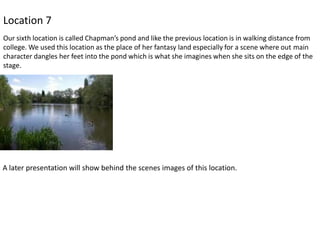 Location 7
Our sixth location is called Chapman’s pond and like the previous location is in walking distance from
college. We used this location as the place of her fantasy land especially for a scene where out main
character dangles her feet into the pond which is what she imagines when she sits on the edge of the
stage.

A later presentation will show behind the scenes images of this location.

 