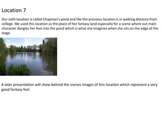 Location 7
Our sixth location is called Chapman’s pond and like the previous location is in walking distance from
college. We used this location as the place of her fantasy land especially for a scene where out main
character dangles her feet into the pond which is what she imagines when she sits on the edge of the
stage.

A later presentation will show behind the scenes images of this location which represent a very
good fantasy feel.

 