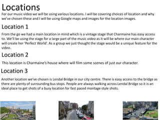 Locations

For our music video we will be using various locations. I will be covering choices of location and why
we’ve chosen these and I will be using Google maps and images for the location images.

Location 1
From the go we had a main location in mind which is a vintage stage that Charmaine has easy access
to. We’ll be using the stage for a large part of the music video as it will be where our main character
will create her ‘Perfect World’. As a group we just thought the stage would be a unique feature for the
video.

Location 2
This location is Charmaine’s house where will film some scenes of just our character.

Location 3
Another location we’ve chosen is Lendal Bridge in our city centre. There is easy access to the bridge as
there are plenty of surrounding bus stops. People are always walking across Lendal Bridge so it is an
ideal place to get shots of a busy location for fast paced montage style shots.

 