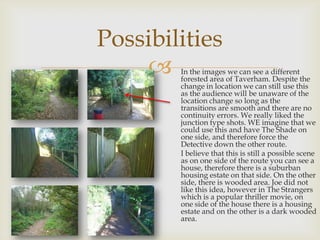Possibilities


In the images we can see a different
forested area of Taverham. Despite the
change in location we can still use this
as the audience will be unaware of the
location change so long as the
transitions are smooth and there are no
continuity errors. We really liked the
junction type shots. WE imagine that we
could use this and have The Shade on
one side, and therefore force the
Detective down the other route.
I believe that this is still a possible scene
as on one side of the route you can see a
house, therefore there is a suburban
housing estate on that side. On the other
side, there is wooded area. Joe did not
like this idea, however in The Strangers
which is a popular thriller movie, on
one side of the house there is a housing
estate and on the other is a dark wooded
area.

 