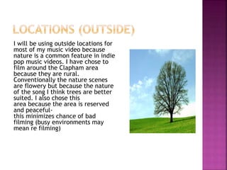 I will be using outside locations for
most of my music video because
nature is a common feature in indie
pop music videos. I have chose to
film around the Clapham area
because they are rural.
Conventionally the nature scenes
are flowery but because the nature
of the song I think trees are better
suited. I also chose this
area because the area is reserved
and peaceful-
this minimizes chance of bad
filming (busy environments may
mean re filming)
 