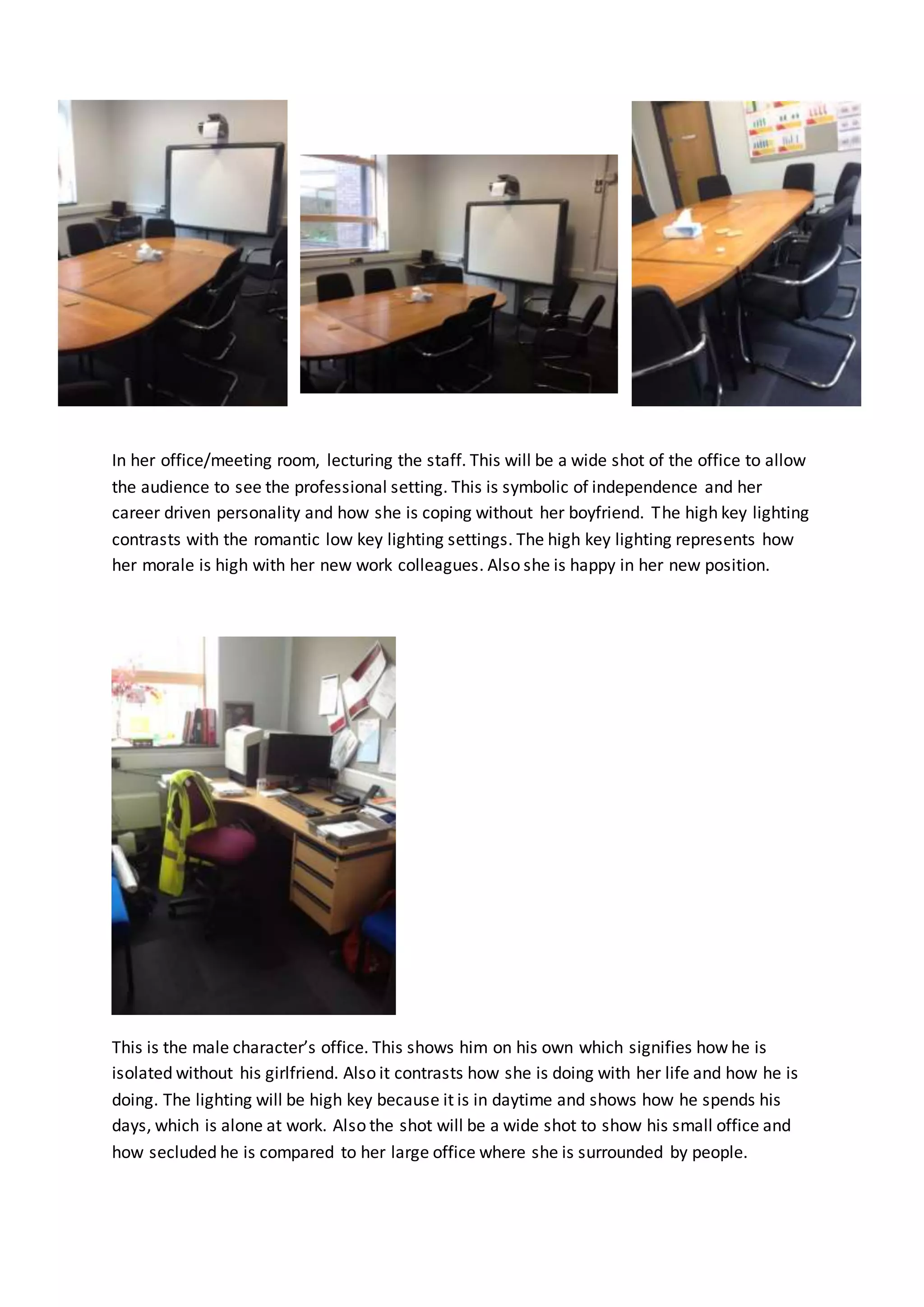 In her office/meeting room, lecturing the staff. This will be a wide shot of the office to allow 
the audience to see the professional setting. This is symbolic of independence and her 
career driven personality and how she is coping without her boyfriend. The high key lighting 
contrasts with the romantic low key lighting settings. The high key lighting represents how 
her morale is high with her new work colleagues. Also she is happy in her new position. 
This is the male character’s office. This shows him on his own which signifies how he is 
isolated without his girlfriend. Also it contrasts how she is doing with her life and how he is 
doing. The lighting will be high key because it is in daytime and shows how he spends his 
days, which is alone at work. Also the shot will be a wide shot to show his small office and 
how secluded he is compared to her large office where she is surrounded by people. 
 