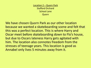 Location 2 – Quorn Park 
Stafford Orchard 
School Lane 
Quorn 
We have chosen Quorn Park as our other location 
because we wanted a skateboarding scene and felt that 
this was a perfect location. This is where Harry and 
Oscar meet before skateboarding down to Flo’s house, 
but due to Oscars lateness Harry gets agitated with 
him. The location also connotes freedom from the 
stresses of teenage years. This location is good as 
Annabel only lives 5 minutes away from it. 
 