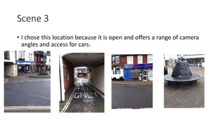 Scene 3
• I chose this location because it is open and offers a range of camera
angles and access for cars.
 