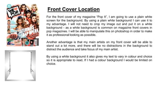 For the front cover of my magazine “Pop It”, I am going to use a plain white
screen for the background. By using a plain white background I can use it to
my advantage. I will not need to crop my image out and put it on a white
background - as a white background is common on magazine front covers in
pop magazines. I will be able to manipulate this on photoshop in order to make
it as professional looking as possible.
Another advantage is that my main artists on my front cover will be able to
stand out a lot more, and there will be no distractions in the background to
distract the audience and take focus of my main artist.
By using a white background it also gives my text to vary in colour and choice
so it is appropriate to read, If I had a colour background I would be limited on
choice.
Front Cover Location
 