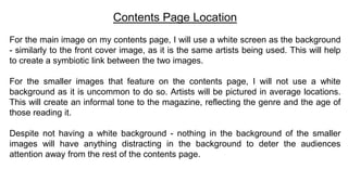 Contents Page Location
For the main image on my contents page, I will use a white screen as the background
- similarly to the front cover image, as it is the same artists being used. This will help
to create a symbiotic link between the two images.
For the smaller images that feature on the contents page, I will not use a white
background as it is uncommon to do so. Artists will be pictured in average locations.
This will create an informal tone to the magazine, reflecting the genre and the age of
those reading it.
Despite not having a white background - nothing in the background of the smaller
images will have anything distracting in the background to deter the audiences
attention away from the rest of the contents page.
 