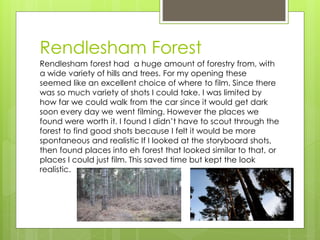 Rendlesham Forest
Rendlesham forest had a huge amount of forestry from, with
a wide variety of hills and trees. For my opening these
seemed like an excellent choice of where to film. Since there
was so much variety of shots I could take. I was limited by
how far we could walk from the car since it would get dark
soon every day we went filming. However the places we
found were worth it. I found I didn’t have to scout through the
forest to find good shots because I felt it would be more
spontaneous and realistic If I looked at the storyboard shots,
then found places into eh forest that looked similar to that, or
places I could just film. This saved time but kept the look
realistic.
 
