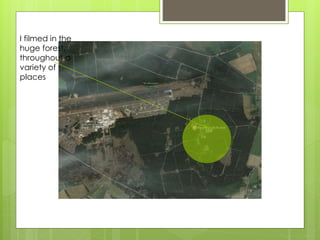 I filmed in the
huge forest,
throughout a
variety of
places
 