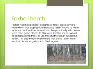 Foxhall heath
Foxhall heath is a smaller expanse of forest close to were I
lived which was appropriate because I didn’t have to travel
far nor scout it out because since I live practically in it, I knew
were most good places to film were. For the scenes were I
needed to climb trees, or use trees further apart I used the
heath. This also meant that if there was a clip I didn’t like I
wouldn’t have to go back to film it again.
 