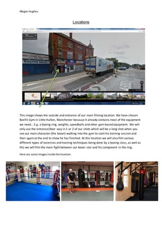 Megan Hughes
Locations
This image shows the outside and entrance of our main filming location. We have chosen
BeeFit Gym in Little Hulton, Manchester because it already contains most of the equipment
we need… E.g. a boxing ring, weights, speedballs and other gym based equipment. We will
only use the entrance/door way in 1 or 2 of our shots which will be a long shot when you
see our main character (the boxer) walking into the gym to start his training session and
then again at the end to show he has finished. At this location we will also film various
different types of excerises and training techniques being done by a boxing class, as well as
this we will film the main fight between our boxer star and his component in the ring.
Here are some imagesinside the location:
 