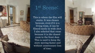 This is where the film will
starts. It was chosen
because, even if it is a
living room, it can be
filmed easily in wide shot.
I also selected that room
because it is the closest
room to the front door.
This is used to keep the
story moving faster and
without unnecessary loss
of time.
 