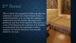 This is where the protagonist wakes up after the
nightmare. I chose this room because it has a
matrimonial bed, so it can help the audience to
understand that the female character is his
girlfriend and they lived together. This conveys a
sense of loneliness to the audience, it is possible
to understand that the nightmare is also a
memory: the female character was actually
killed by two men.
 