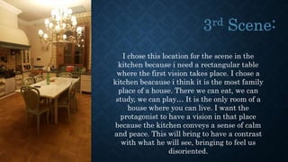 I chose this location for the scene in the
kitchen because i need a rectangular table
where the first vision takes place. I chose a
kitchen beacause i think it is the most family
place of a house. There we can eat, we can
study, we can play… It is the only room of a
house where you can live. I want the
protagonist to have a vision in that place
because the kitchen conveys a sense of calm
and peace. This will bring to have a contrast
with what he will see, bringing to feel us
disoriented.
 