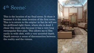This is the location of my final scene. It chose it
because it is the same location of the first scene.
This is to return to the origins: in fact he will see
his girlfriend right there, where she is dead. I
chose this room also because it has a very long
rectangular floor plan. This allows me to film
easily in wide shot, with a very accented depth.
Depth conveys a sense of disconnection between
the reality and the visions.
 