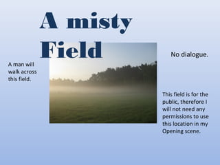 A misty
FieldA man will
walk across
this field.
No dialogue.
This field is for the
public, therefore I
will not need any
permissions to use
this location in my
Opening scene.