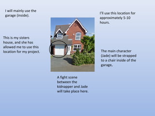 I will mainly use the
garage (inside).
This is my sisters
house, and she has
allowed me to use this
location for my project.
I’ll use this location for
approximately 5-10
hours.
The main character
(Jade) will be strapped
to a chair inside of the
garage.
A fight scene
between the
kidnapper and Jade
will take place here.