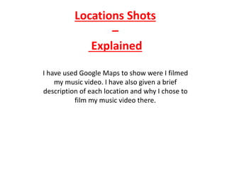 Locations Shots
–
Explained
I have used Google Maps to show were I filmed
my music video. I have also given a brief
description of each location and why I chose to
film my music video there.
 