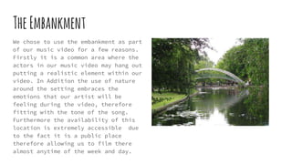 TheEmbankment
We chose to use the embankment as part
of our music video for a few reasons.
Firstly it is a common area where the
actors in our music video may hang out
putting a realistic element within our
video. In Addition the use of nature
around the setting embraces the
emotions that our artist will be
feeling during the video, therefore
fitting with the tone of the song.
Furthermore the availability of this
location is extremely accessible due
to the fact it is a public place
therefore allowing us to film there
almost anytime of the week and day.
 