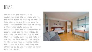 House
The use of the house is to
symbolise that the artist, who is
the main actor is trying to feel at
home where he and his ex were in
love. Furthermore the use of using
a flat like style makes it
realistic into the circumstances of
people that age in the video. In
addition the availability in the
flat is really easy to get hold of
due to the fact one of the people
in the group have a family member
who lives in a flat and they are
allowing us to use it when we need
to film there.
 