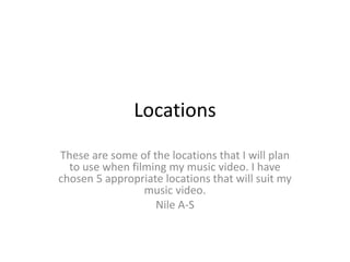 Locations
These are some of the locations that I will plan
to use when filming my music video. I have
chosen 5 appropriate locations that will suit my
music video.
Nile A-S
 