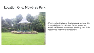 Location One: Mowbray Park
We are not going to use Mowbray park because it is
not a good place to be in and for our photos we
want a lot of woods in them and Mowbray park does
not provide that kind of atmosphere.
 