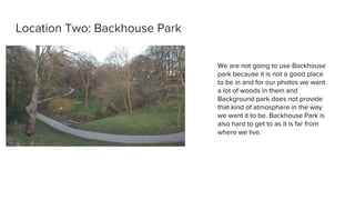 Location Two: Backhouse Park
We are not going to use Backhouse
park because it is not a good place
to be in and for our photos we want
a lot of woods in them and
Background park does not provide
that kind of atmosphere in the way
we want it to be. Backhouse Park is
also hard to get to as it is far from
where we live.
 