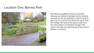 Location One: Barnes Park
We will be using Barnes Park as a location
because we believe it will give use the woodsy
atmosphere we are looking for, and it is easy to
get to as in is not far from where we live or from
the college. We believe this park is safer than
the other parks in sunderland, though if we
went in the dark we would always bring a friend.
(Safety in numbers)
 